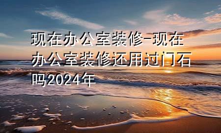 現(xiàn)在辦公室裝修-現(xiàn)在辦公室裝修還用過門石嗎2024年