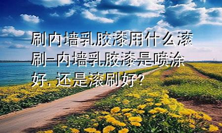 刷內墻乳膠漆用什么滾刷-內墻乳膠漆是噴涂好,還是滾刷好?