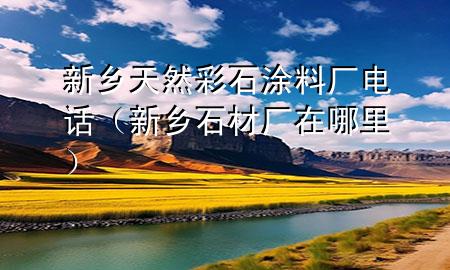 新鄉(xiāng)天然彩石涂料廠(chǎng)電話(huà)（新鄉(xiāng)石材廠(chǎng)在哪里）