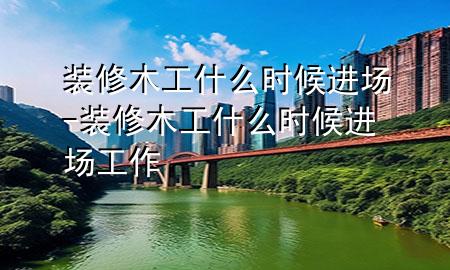 裝修木工什么時候進場-裝修木工什么時候進場工作