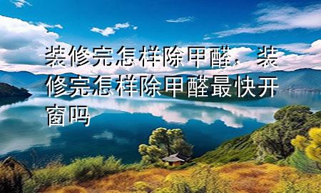 裝修完怎樣除甲醛，裝修完怎樣除甲醛最快 開窗嗎