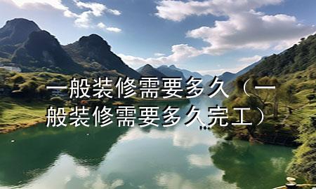 一般裝修需要多久（一般裝修需要多久完工）