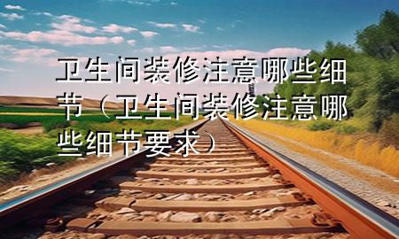 衛(wèi)生間裝修注意哪些細(xì)節(jié)（衛(wèi)生間裝修注意哪些細(xì)節(jié)要求）