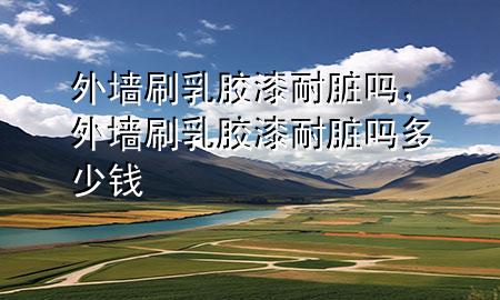 外墻刷乳膠漆耐臟嗎，外墻刷乳膠漆耐臟嗎多少錢