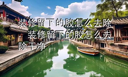 裝修留下的膠怎么去除，裝修留下的膠怎么去除干凈