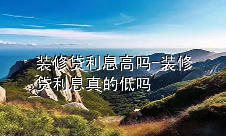 裝修貸利息高嗎-裝修貸利息真的低嗎
