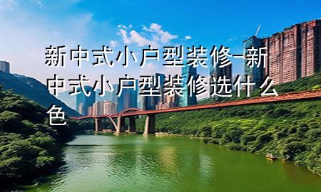 新中式小戶型裝修-新中式小戶型裝修選什么色