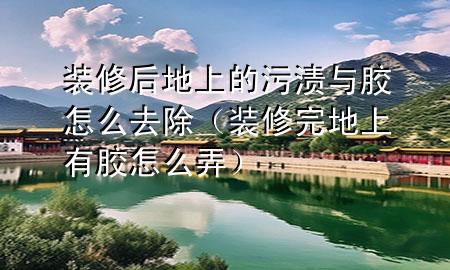 裝修后地上的污漬與膠怎么去除（裝修完地上有膠怎么弄）