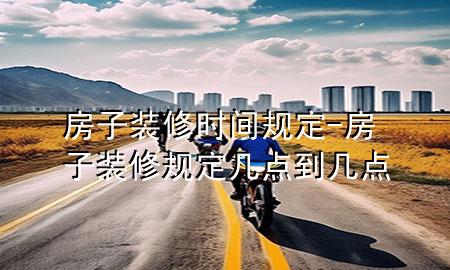 房子裝修時間規(guī)定-房子裝修規(guī)定幾點到幾點