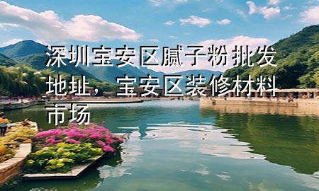 深圳寶安區(qū)膩?zhàn)臃叟l(fā)地址，寶安區(qū)裝修材料市場(chǎng)