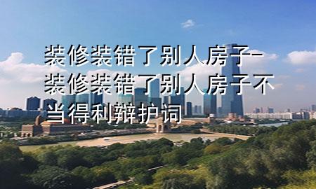 裝修裝錯了別人房子-裝修裝錯了別人房子不當?shù)美q護詞