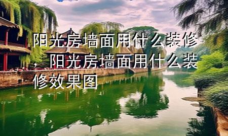 陽光房墻面用什么裝修，陽光房墻面用什么裝修效果圖