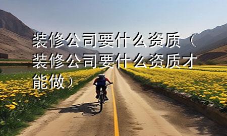 裝修公司要什么資質(zhì)（裝修公司要什么資質(zhì)才能做）