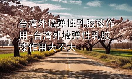 臺灣外墻彈性乳膠漆作用-臺灣外墻彈性乳膠漆作用大不大