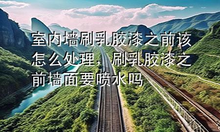 室內(nèi)墻刷乳膠漆之前該怎么處理，刷乳膠漆之前墻面要噴水嗎