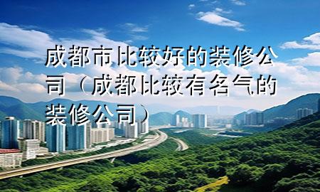 成都市比較好的裝修公司（成都比較有名氣的裝修公司）