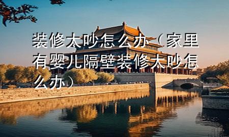 裝修太吵怎么辦（家里有嬰兒隔壁裝修太吵怎么辦）