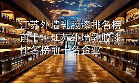 江蘇外墻乳膠漆排名榜前十，江蘇外墻乳膠漆排名榜前十名企業(yè)