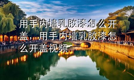 用手內(nèi)墻乳膠漆怎么開蓋，用手內(nèi)墻乳膠漆怎么開蓋視頻