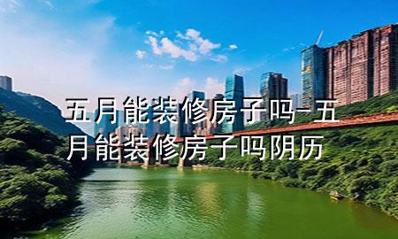 五月能裝修房子嗎-五月能裝修房子嗎陰歷