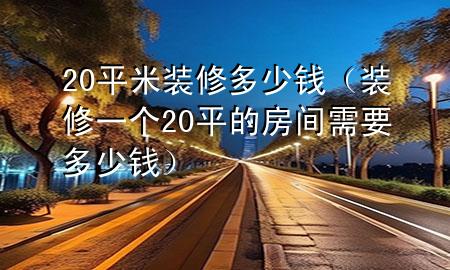 20平米裝修多少錢（裝修一個(gè)20平的房間需要多少錢）