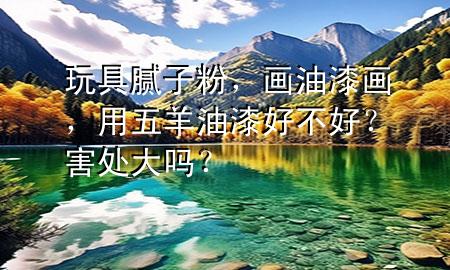 玩具膩?zhàn)臃郏?huà)油漆畫(huà)，用五羊油漆好不好？害處大嗎？