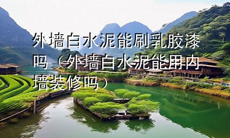 外墻白水泥能刷乳膠漆嗎（外墻白水泥能用內(nèi)墻裝修嗎）
